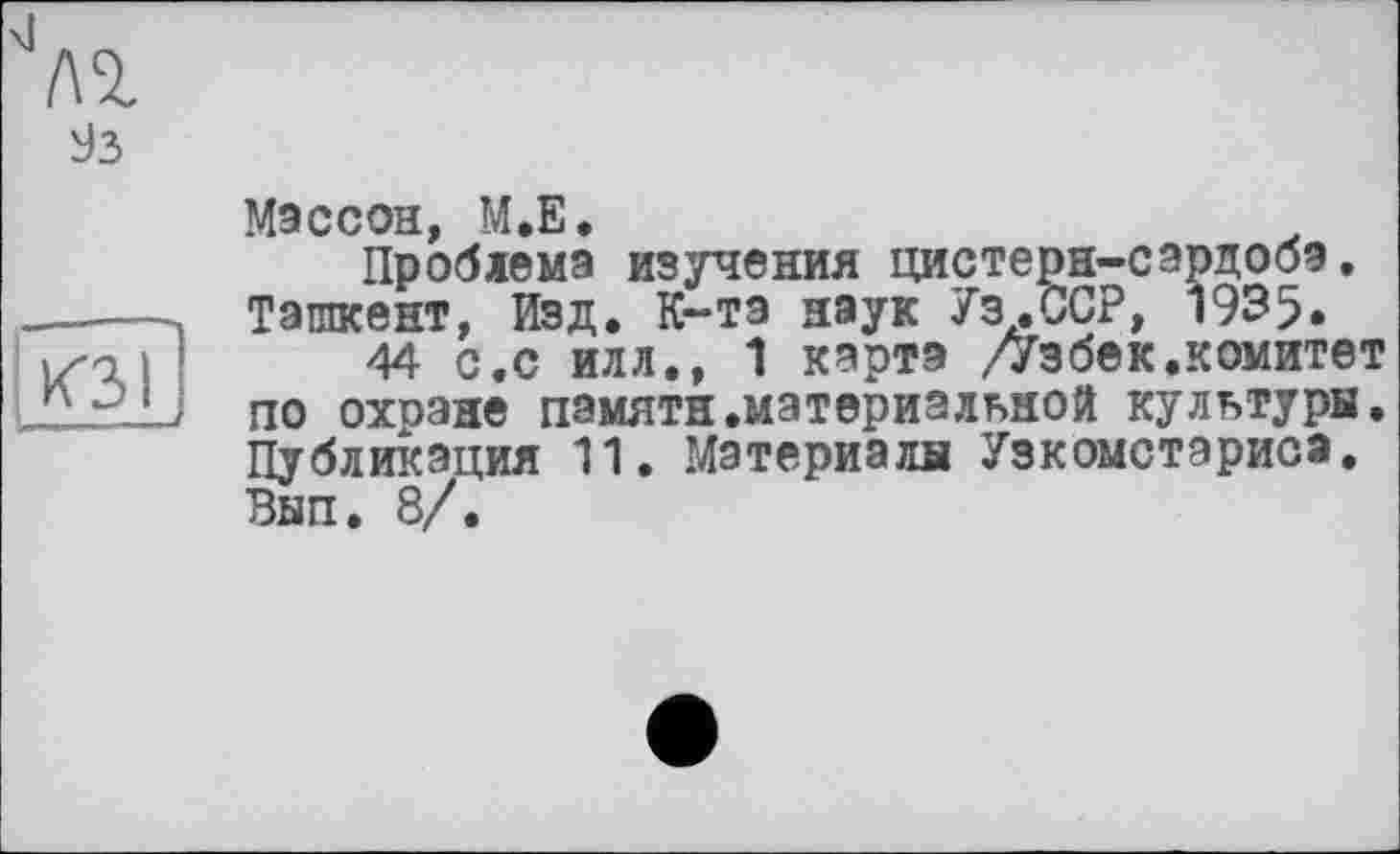 ﻿
93
КЗ I
Массой, М.Е.
Проблема изучения цистерн-сардобэ, Ташкент, Изд. К-та наук Уз.ССР, 1935.
44 с.с илл., 1 карта /Узбек.комитет по охране памяти.материальной культуры. Публикация 11. Материалы Узкомстэрисэ. Вып. 8/.